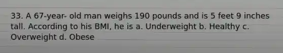 33. A 67-year- old man weighs 190 pounds and is 5 feet 9 inches tall. According to his BMI, he is a. Underweight b. Healthy c. Overweight d. Obese