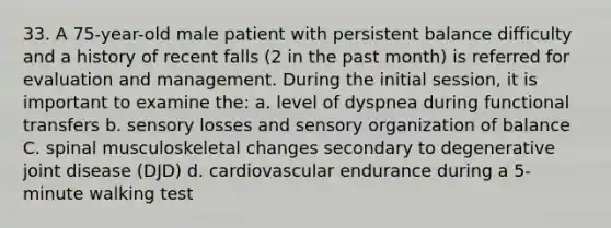 33. A 75-year-old male patient with persistent balance difficulty and a history of recent falls (2 in the past month) is referred for evaluation and management. During the initial session, it is important to examine the: a. level of dyspnea during functional transfers b. sensory losses and sensory organization of balance C. spinal musculoskeletal changes secondary to degenerative joint disease (DJD) d. cardiovascular endurance during a 5-minute walking test