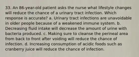 33. An 86-year-old patient asks the nurse what lifestyle changes will reduce the chance of a urinary tract infection. Which response is accurate? a. Urinary tract infections are unavoidable in older people because of a weakened immune system. b. Decreasing fluid intake will decrease the amount of urine with bacteria produced. c. Making sure to cleanse the perineal area from back to front after voiding will reduce the chance of infection. d. Increasing consumption of acidic foods such as cranberry juice will reduce the chance of infection.