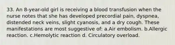 33. An 8-year-old girl is receiving a blood transfusion when the nurse notes that she has developed precordial pain, dyspnea, distended neck veins, slight cyanosis, and a dry cough. These manifestations are most suggestive of: a.Air embolism. b.Allergic reaction. c.Hemolytic reaction d. Circulatory overload.