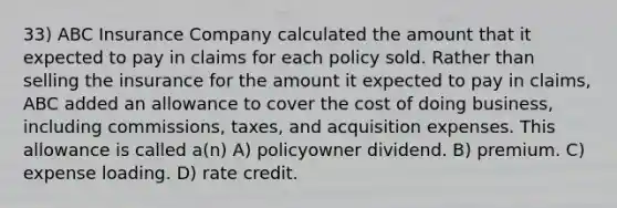 33) ABC Insurance Company calculated the amount that it expected to pay in claims for each policy sold. Rather than selling the insurance for the amount it expected to pay in claims, ABC added an allowance to cover the cost of doing business, including commissions, taxes, and acquisition expenses. This allowance is called a(n) A) policyowner dividend. B) premium. C) expense loading. D) rate credit.