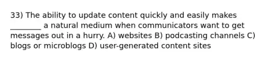 33) The ability to update content quickly and easily makes ________ a natural medium when communicators want to get messages out in a hurry. A) websites B) podcasting channels C) blogs or microblogs D) user-generated content sites