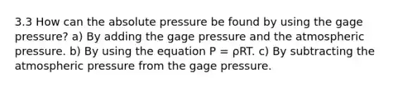 3.3 How can the absolute pressure be found by using the gage pressure? a) By adding the gage pressure and the atmospheric pressure. b) By using the equation P = ρRT. c) By subtracting the atmospheric pressure from the gage pressure.