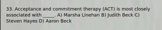 33. Acceptance and commitment therapy (ACT) is most closely associated with _____. A) Marsha Linehan B) Judith Beck C) Steven Hayes D) Aaron Beck