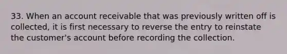 33. When an account receivable that was previously written off is collected, it is first necessary to reverse the entry to reinstate the customer's account before recording the collection.