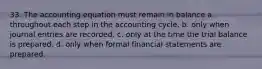 33. The accounting equation must remain in balance a. throughout each step in the accounting cycle. b. only when journal entries are recorded. c. only at the time the trial balance is prepared. d. only when formal financial statements are prepared.