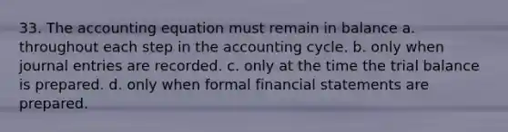 33. <a href='https://www.questionai.com/knowledge/k7UJ6J5ODQ-the-accounting-equation' class='anchor-knowledge'>the accounting equation</a> must remain in balance a. throughout each step in the accounting cycle. b. only when <a href='https://www.questionai.com/knowledge/k7UlY65VeM-journal-entries' class='anchor-knowledge'>journal entries</a> are recorded. c. only at the time <a href='https://www.questionai.com/knowledge/kroPuglSOF-the-trial-balance' class='anchor-knowledge'>the trial balance</a> is prepared. d. only when formal financial statements are prepared.