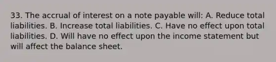 33. The accrual of interest on a note payable will: A. Reduce total liabilities. B. Increase total liabilities. C. Have no effect upon total liabilities. D. Will have no effect upon the income statement but will affect the balance sheet.