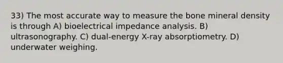 33) The most accurate way to measure the bone mineral density is through A) bioelectrical impedance analysis. B) ultrasonography. C) dual-energy X-ray absorptiometry. D) underwater weighing.