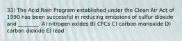 33) The Acid Rain Program established under the Clean Air Act of 1990 has been successful in reducing emissions of sulfur dioxide and ________. A) nitrogen oxides B) CFCs C) carbon monoxide D) carbon dioxide E) lead