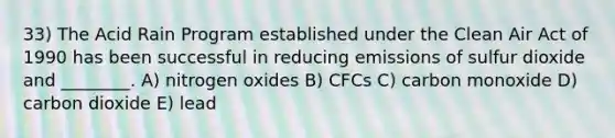 33) The Acid Rain Program established under the Clean Air Act of 1990 has been successful in reducing emissions of sulfur dioxide and ________. A) nitrogen oxides B) CFCs C) carbon monoxide D) carbon dioxide E) lead