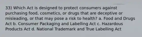 33) Which Act is designed to protect consumers against purchasing food, cosmetics, or drugs that are deceptive or misleading, or that may pose a risk to health? a. Food and Drugs Act b. Consumer Packaging and Labelling Act c. Hazardous Products Act d. National Trademark and True Labelling Act