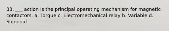 33. ___ action is the principal operating mechanism for magnetic contactors. a. Torque c. Electromechanical relay b. Variable d. Solenoid