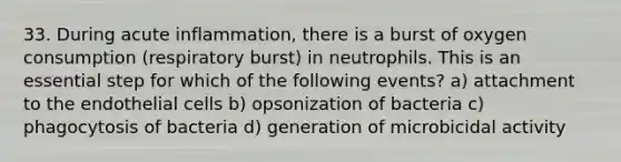 33. During acute inflammation, there is a burst of oxygen consumption (respiratory burst) in neutrophils. This is an essential step for which of the following events? a) attachment to the endothelial cells b) opsonization of bacteria c) phagocytosis of bacteria d) generation of microbicidal activity