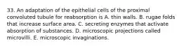 33. An adaptation of the epithelial cells of the proximal convoluted tubule for reabsorption is A. thin walls. B. rugae folds that increase surface area. C. secreting enzymes that activate absorption of substances. D. microscopic projections called microvilli. E. microscopic invaginations.