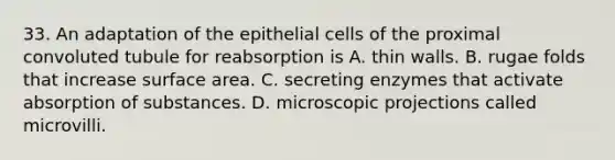 33. An adaptation of the epithelial cells of the proximal convoluted tubule for reabsorption is A. thin walls. B. rugae folds that increase surface area. C. secreting enzymes that activate absorption of substances. D. microscopic projections called microvilli.