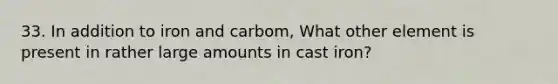 33. In addition to iron and carbom, What other element is present in rather large amounts in cast iron?