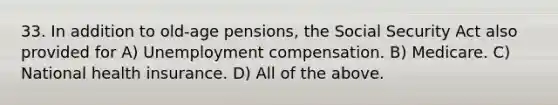 33. In addition to old-age pensions, the Social Security Act also provided for A) Unemployment compensation. B) Medicare. C) National health insurance. D) All of the above.