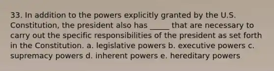 33. In addition to the powers explicitly granted by the U.S. Constitution, the president also has _____ that are necessary to carry out the specific responsibilities of the president as set forth in the Constitution. a. legislative powers b. executive powers c. supremacy powers d. inherent powers e. hereditary powers