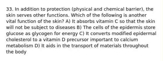 33. In addition to protection (physical and chemical barrier), the skin serves other functions. Which of the following is another vital function of the skin? A) It absorbs vitamin C so that the skin will not be subject to diseases B) The cells of <a href='https://www.questionai.com/knowledge/kBFgQMpq6s-the-epidermis' class='anchor-knowledge'>the epidermis</a> store glucose as glycogen for energy C) It converts modified epidermal cholesterol to a vitamin D precursor important to calcium metabolism D) It aids in the transport of materials throughout the body