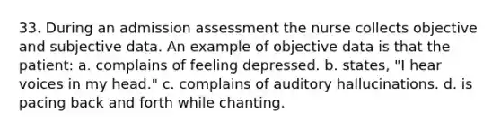 33. During an admission assessment the nurse collects objective and subjective data. An example of objective data is that the patient: a. complains of feeling depressed. b. states, "I hear voices in my head." c. complains of auditory hallucinations. d. is pacing back and forth while chanting.