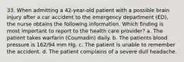 33. When admitting a 42-year-old patient with a possible brain injury after a car accident to the emergency department (ED), the nurse obtains the following information. Which finding is most important to report to the health care provider? a. The patient takes warfarin (Coumadin) daily. b. The patients blood pressure is 162/94 mm Hg. c. The patient is unable to remember the accident. d. The patient complains of a severe dull headache.