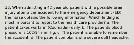 33. When admitting a 42-year-old patient with a possible brain injury after a car accident to the emergency department (ED), the nurse obtains the following information. Which finding is most important to report to the health care provider? a. The patient takes warfarin (Coumadin) daily. b. The patients blood pressure is 162/94 mm Hg. c. The patient is unable to remember the accident. d. The patient complains of a severe dull headache.