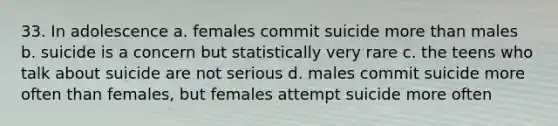 33. In adolescence a. females commit suicide more than males b. suicide is a concern but statistically very rare c. the teens who talk about suicide are not serious d. males commit suicide more often than females, but females attempt suicide more often