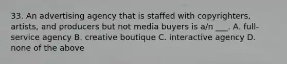 33. An advertising agency that is staffed with copyrighters, artists, and producers but not media buyers is a/n ___. A. full-service agency B. creative boutique C. interactive agency D. none of the above