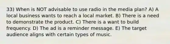 33) When is NOT advisable to use radio in the media plan? A) A local business wants to reach a local market. B) There is a need to demonstrate the product. C) There is a want to build frequency. D) The ad is a reminder message. E) The target audience aligns with certain types of music.