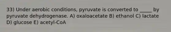 33) Under aerobic conditions, pyruvate is converted to _____ by pyruvate dehydrogenase. A) oxaloacetate B) ethanol C) lactate D) glucose E) acetyl-CoA