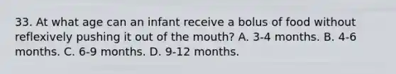 33. At what age can an infant receive a bolus of food without reflexively pushing it out of <a href='https://www.questionai.com/knowledge/krBoWYDU6j-the-mouth' class='anchor-knowledge'>the mouth</a>? A. 3-4 months. B. 4-6 months. C. 6-9 months. D. 9-12 months.