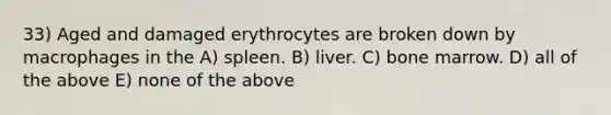 33) Aged and damaged erythrocytes are broken down by macrophages in the A) spleen. B) liver. C) bone marrow. D) all of the above E) none of the above