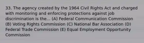 33. The agency created by the 1964 Civil Rights Act and charged with monitoring and enforcing protections against job discrimination is the... (A) Federal Communication Commission (B) Voting Rights Commission (C) National Bar Association (D) Federal Trade Commission (E) Equal Employment Opportunity Commission