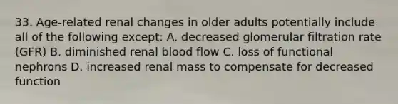 33. Age-related renal changes in older adults potentially include all of the following except: A. decreased glomerular filtration rate (GFR) B. diminished renal blood flow C. loss of functional nephrons D. increased renal mass to compensate for decreased function