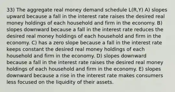 33) The aggregate real money demand schedule L(R,Y) A) slopes upward because a fall in the interest rate raises the desired real money holdings of each household and firm in the economy. B) slopes downward because a fall in the interest rate reduces the desired real money holdings of each household and firm in the economy. C) has a zero slope because a fall in the interest rate keeps constant the desired real money holdings of each household and firm in the economy. D) slopes downward because a fall in the interest rate raises the desired real money holdings of each household and firm in the economy. E) slopes downward because a rise in the interest rate makes consumers less focused on the liquidity of their assets.