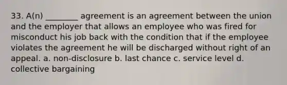 33. A(n) ________ agreement is an agreement between the union and the employer that allows an employee who was fired for misconduct his job back with the condition that if the employee violates the agreement he will be discharged without right of an appeal. a. non-disclosure b. last chance c. service level d. collective bargaining