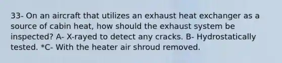 33- On an aircraft that utilizes an exhaust heat exchanger as a source of cabin heat, how should the exhaust system be inspected? A- X-rayed to detect any cracks. B- Hydrostatically tested. *C- With the heater air shroud removed.