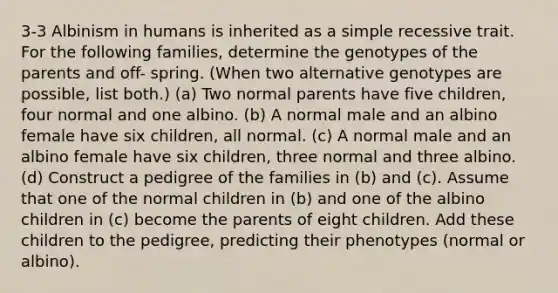 3-3 Albinism in humans is inherited as a simple recessive trait. For the following families, determine the genotypes of the parents and off- spring. (When two alternative genotypes are possible, list both.) (a) Two normal parents have five children, four normal and one albino. (b) A normal male and an albino female have six children, all normal. (c) A normal male and an albino female have six children, three normal and three albino. (d) Construct a pedigree of the families in (b) and (c). Assume that one of the normal children in (b) and one of the albino children in (c) become the parents of eight children. Add these children to the pedigree, predicting their phenotypes (normal or albino).