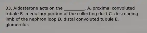 33. Aldosterone acts on the __________. A. proximal convoluted tubule B. medullary portion of the collecting duct C. descending limb of the nephron loop D. distal convoluted tubule E. glomerulus