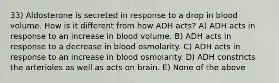 33) Aldosterone is secreted in response to a drop in blood volume. How is it different from how ADH acts? A) ADH acts in response to an increase in blood volume. B) ADH acts in response to a decrease in blood osmolarity. C) ADH acts in response to an increase in blood osmolarity. D) ADH constricts the arterioles as well as acts on brain. E) None of the above