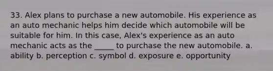 33. Alex plans to purchase a new automobile. His experience as an auto mechanic helps him decide which automobile will be suitable for him. In this case, Alex's experience as an auto mechanic acts as the _____ to purchase the new automobile. a. ability b. perception c. symbol d. exposure e. opportunity