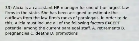 33) Alicia is an assistant HR manager for one of the largest law firms in the state. She has been assigned to estimate the outflows from the law firm's ranks of paralegals. In order to do this, Alicia must include all of the following factors EXCEPT potential among the current paralegal staff. A. retirements B. pregnancies C. deaths D. promotions