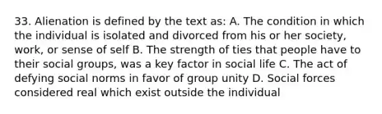 33. Alienation is defined by the text as: A. The condition in which the individual is isolated and divorced from his or her society, work, or sense of self B. The strength of ties that people have to their social groups, was a key factor in social life C. The act of defying social norms in favor of group unity D. Social forces considered real which exist outside the individual