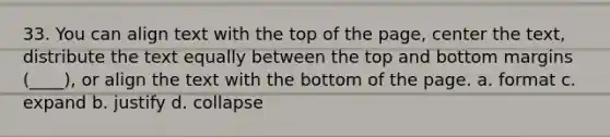 33. You can align text with the top of the page, center the text, distribute the text equally between the top and bottom margins (____), or align the text with the bottom of the page. a. format c. expand b. justify d. collapse