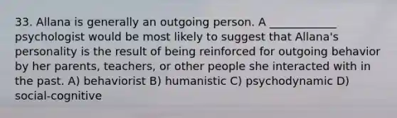 33. Allana is generally an outgoing person. A ____________ psychologist would be most likely to suggest that Allana's personality is the result of being reinforced for outgoing behavior by her parents, teachers, or other people she interacted with in the past. A) behaviorist B) humanistic C) psychodynamic D) social-cognitive