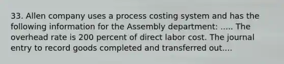 33. Allen company uses a process costing system and has the following information for the Assembly department: ..... The overhead rate is 200 percent of direct labor cost. The journal entry to record goods completed and transferred out....