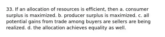 33. If an allocation of resources is efficient, then a. consumer surplus is maximized. b. producer surplus is maximized. c. all potential gains from trade among buyers are sellers are being realized. d. the allocation achieves equality as well.