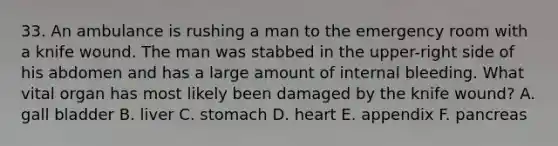 33. An ambulance is rushing a man to the emergency room with a knife wound. The man was stabbed in the upper-right side of his abdomen and has a large amount of internal bleeding. What vital organ has most likely been damaged by the knife wound? A. gall bladder B. liver C. stomach D. heart E. appendix F. pancreas