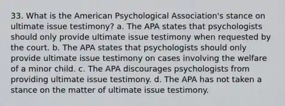 33. What is the American Psychological Association's stance on ultimate issue testimony? a. The APA states that psychologists should only provide ultimate issue testimony when requested by the court. b. The APA states that psychologists should only provide ultimate issue testimony on cases involving the welfare of a minor child. c. The APA discourages psychologists from providing ultimate issue testimony. d. The APA has not taken a stance on the matter of ultimate issue testimony.